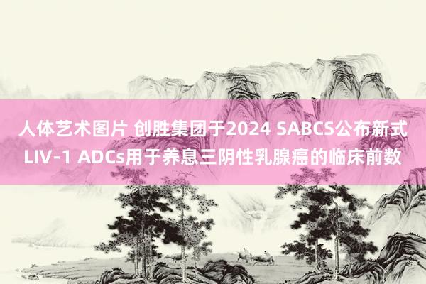 人体艺术图片 创胜集团于2024 SABCS公布新式LIV-1 ADCs用于养息三阴性乳腺癌的临床前数