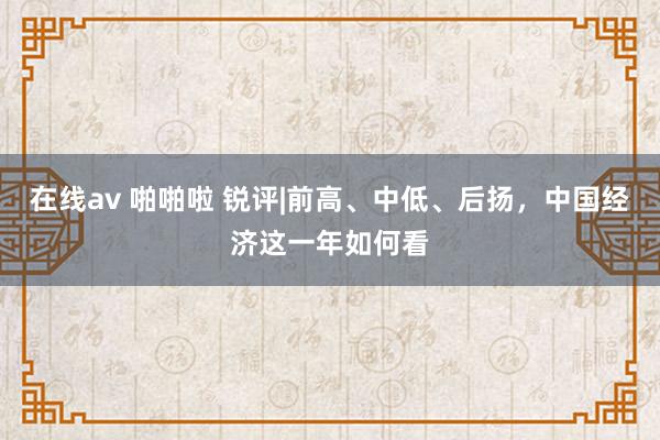 在线av 啪啪啦 锐评|前高、中低、后扬，中国经济这一年如何看