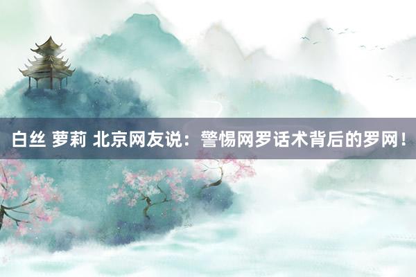 白丝 萝莉 北京网友说：警惕网罗话术背后的罗网！