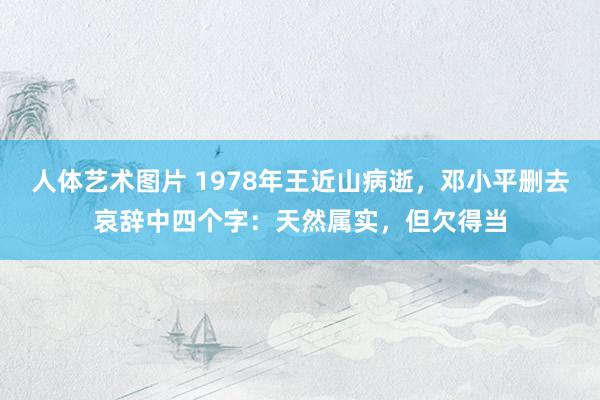 人体艺术图片 1978年王近山病逝，邓小平删去哀辞中四个字：天然属实，但欠得当