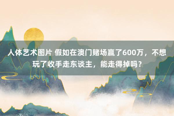 人体艺术图片 假如在澳门赌场赢了600万，不想玩了收手走东谈主，能走得掉吗？