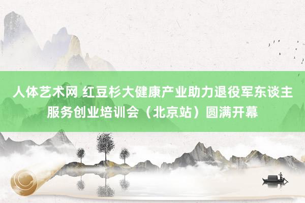 人体艺术网 红豆杉大健康产业助力退役军东谈主服务创业培训会（北京站）圆满开幕