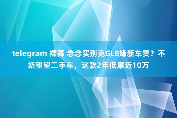 telegram 裸舞 念念买别克GL8嫌新车贵？不妨望望二手车，这款2年低廉近10万