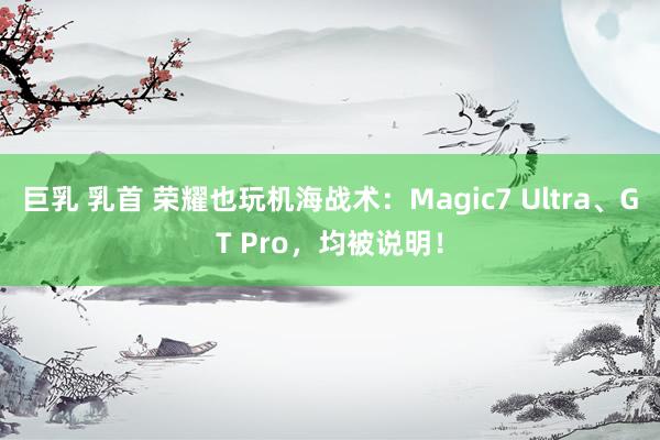 巨乳 乳首 荣耀也玩机海战术：Magic7 Ultra、GT Pro，均被说明！