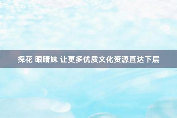 探花 眼睛妹 让更多优质文化资源直达下层