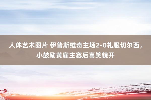 人体艺术图片 伊普斯维奇主场2-0礼服切尔西，小鼓励黄雇主赛后喜笑貌开