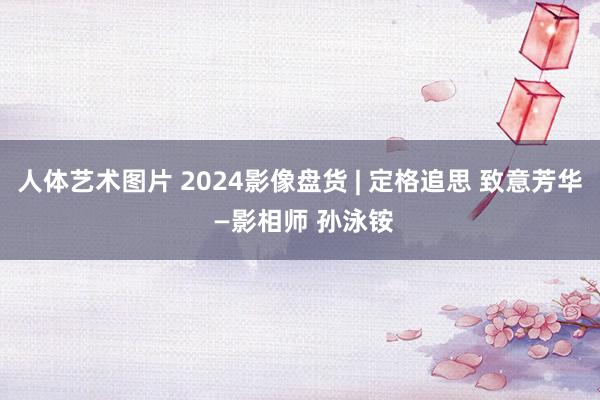 人体艺术图片 2024影像盘货 | 定格追思 致意芳华 —影相师 孙泳铵