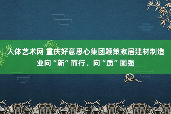 人体艺术网 重庆好意思心集团鞭策家居建材制造业向“新”而行、向“质”图强