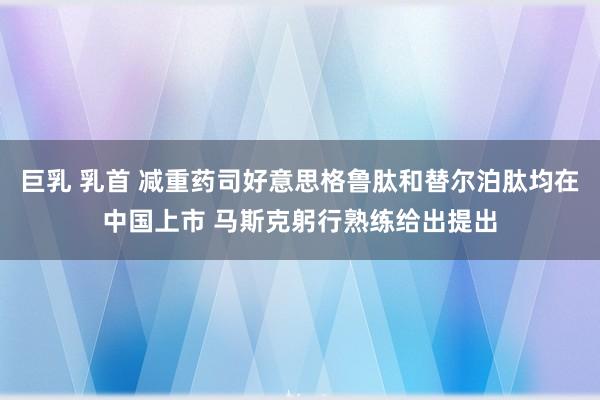 巨乳 乳首 减重药司好意思格鲁肽和替尔泊肽均在中国上市 马斯克躬行熟练给出提出