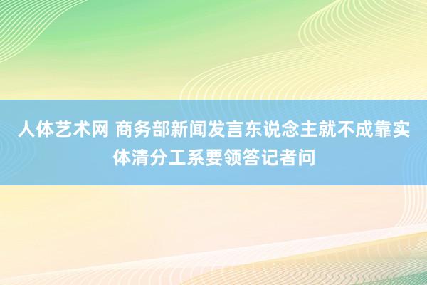 人体艺术网 商务部新闻发言东说念主就不成靠实体清分工系要领答记者问