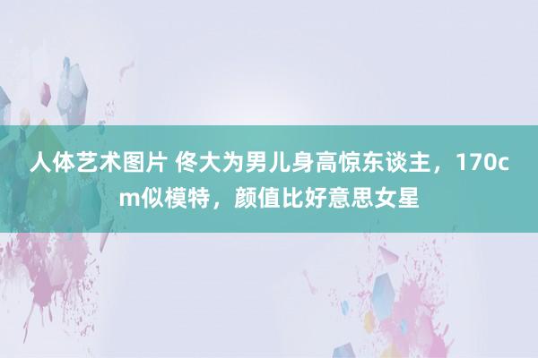 人体艺术图片 佟大为男儿身高惊东谈主，170cm似模特，颜值比好意思女星