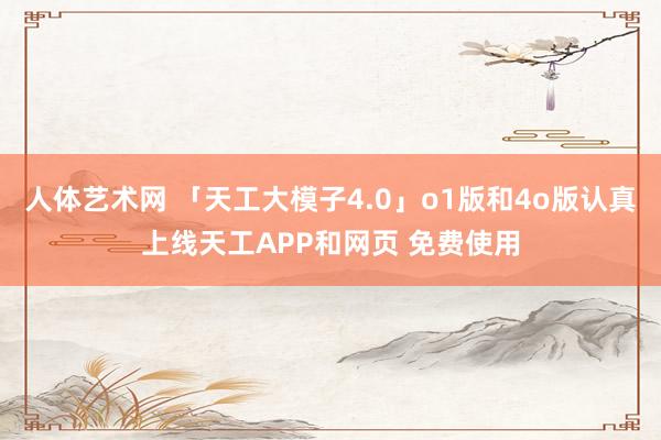 人体艺术网 「天工大模子4.0」o1版和4o版认真上线天工APP和网页 免费使用