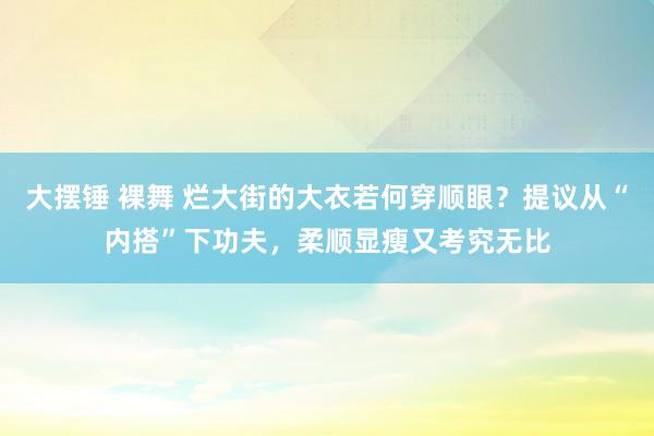 大摆锤 裸舞 烂大街的大衣若何穿顺眼？提议从“内搭”下功夫，柔顺显瘦又考究无比