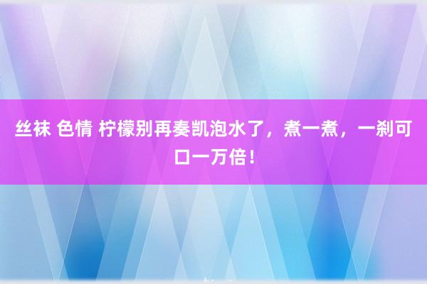 丝袜 色情 柠檬别再奏凯泡水了，煮一煮，一刹可口一万倍！