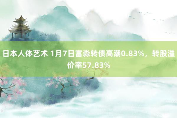 日本人体艺术 1月7日富淼转债高潮0.83%，转股溢价率57.83%