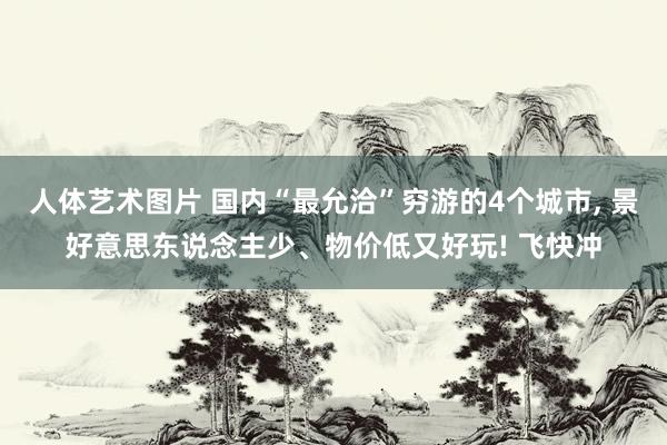 人体艺术图片 国内“最允洽”穷游的4个城市， 景好意思东说念主少、物价低又好玩! 飞快冲