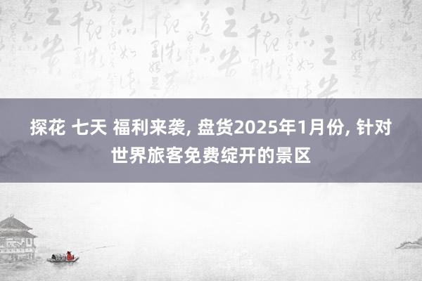 探花 七天 福利来袭， 盘货2025年1月份， 针对世界旅客免费绽开的景区