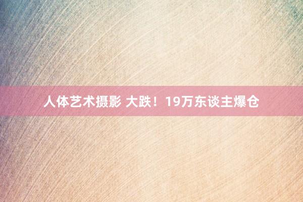 人体艺术摄影 大跌！19万东谈主爆仓