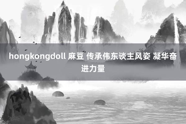 hongkongdoll 麻豆 传承伟东谈主风姿 凝华奋进力量