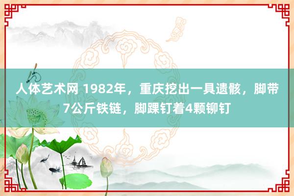 人体艺术网 1982年，重庆挖出一具遗骸，脚带7公斤铁链，脚踝钉着4颗铆钉