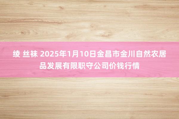 绫 丝袜 2025年1月10日金昌市金川自然农居品发展有限职守公司价钱行情