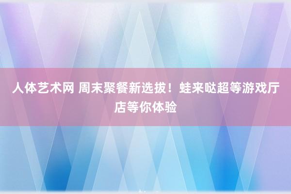 人体艺术网 周末聚餐新选拔！蛙来哒超等游戏厅店等你体验