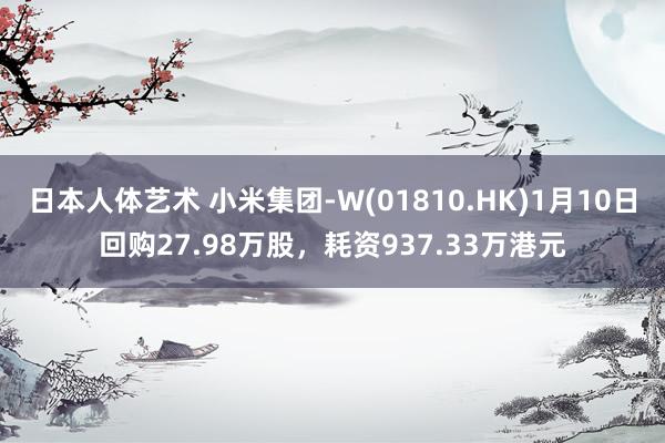 日本人体艺术 小米集团-W(01810.HK)1月10日回购27.98万股，耗资937.33万港元