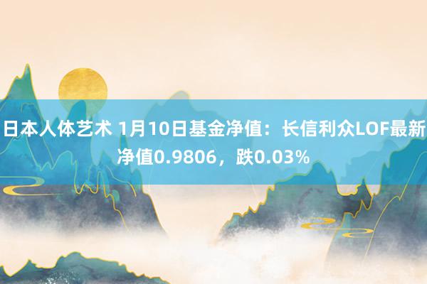 日本人体艺术 1月10日基金净值：长信利众LOF最新净值0.9806，跌0.03%