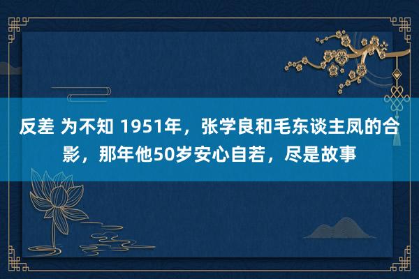 反差 为不知 1951年，张学良和毛东谈主凤的合影，那年他50岁安心自若，尽是故事