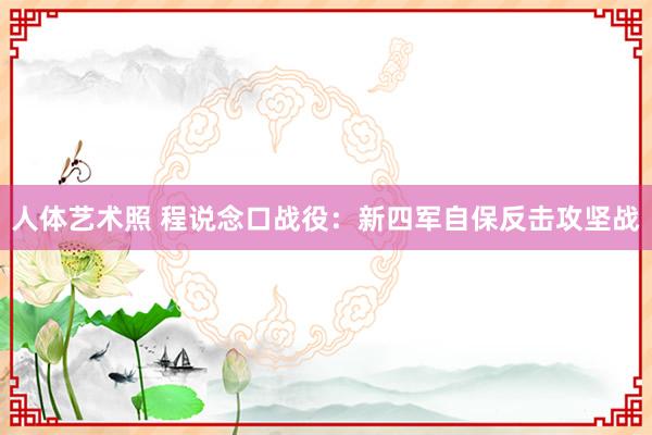 人体艺术照 程说念口战役：新四军自保反击攻坚战