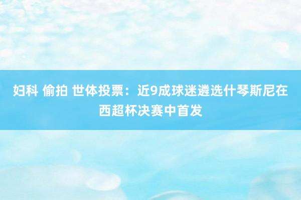 妇科 偷拍 世体投票：近9成球迷遴选什琴斯尼在西超杯决赛中首发