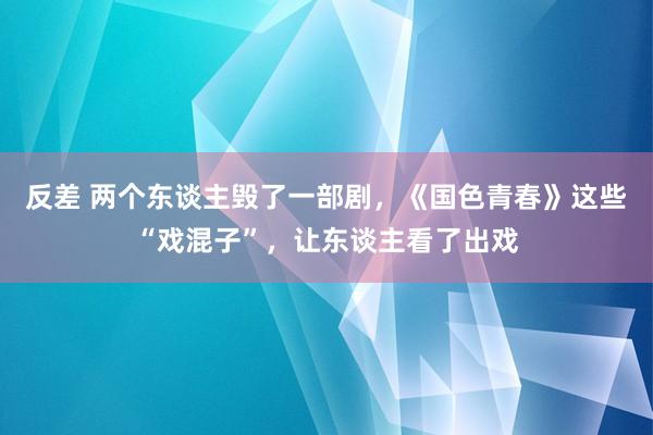 反差 两个东谈主毁了一部剧，《国色青春》这些“戏混子”，让东谈主看了出戏