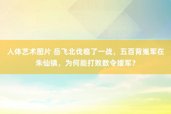 人体艺术图片 岳飞北伐临了一战，五百背嵬军在朱仙镇，为何能打败数令嫒军？