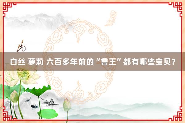 白丝 萝莉 六百多年前的“鲁王”都有哪些宝贝？