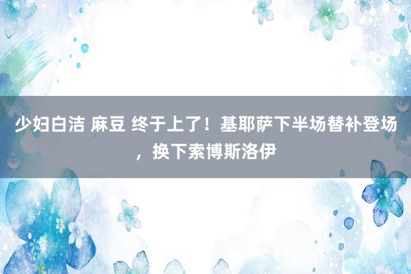 少妇白洁 麻豆 终于上了！基耶萨下半场替补登场，换下索博斯洛伊