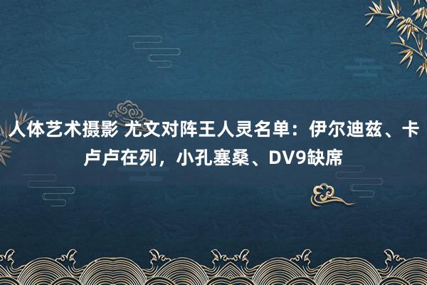 人体艺术摄影 尤文对阵王人灵名单：伊尔迪兹、卡卢卢在列，小孔塞桑、DV9缺席