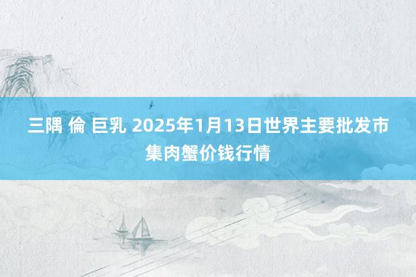 三隅 倫 巨乳 2025年1月13日世界主要批发市集肉蟹价钱行情