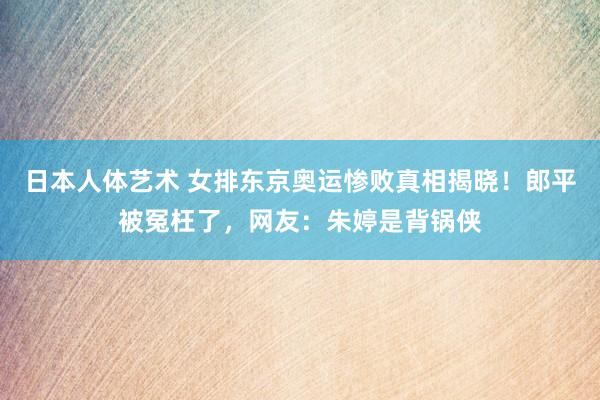 日本人体艺术 女排东京奥运惨败真相揭晓！郎平被冤枉了，网友：朱婷是背锅侠