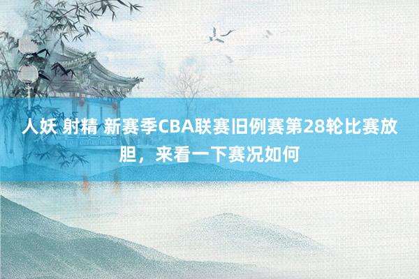 人妖 射精 新赛季CBA联赛旧例赛第28轮比赛放胆，来看一下赛况如何