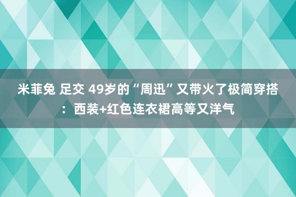 米菲兔 足交 49岁的“周迅”又带火了极简穿搭：西装+红色连衣裙高等又洋气