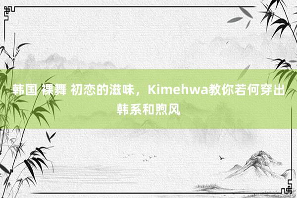 韩国 裸舞 初恋的滋味，Kimehwa教你若何穿出韩系和煦风