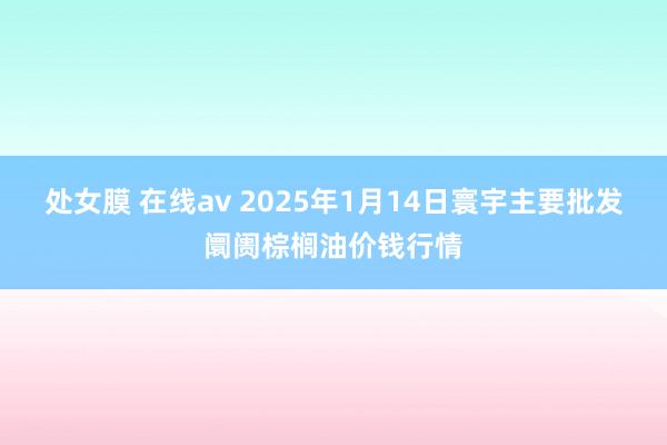 处女膜 在线av 2025年1月14日寰宇主要批发阛阓棕榈油价钱行情