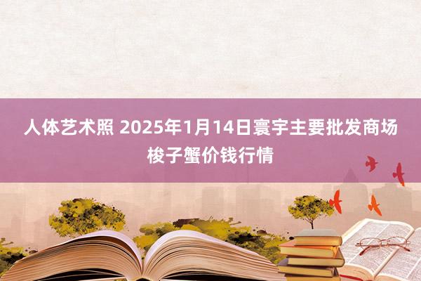 人体艺术照 2025年1月14日寰宇主要批发商场梭子蟹价钱行情