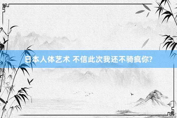 日本人体艺术 不信此次我还不骑疯你?