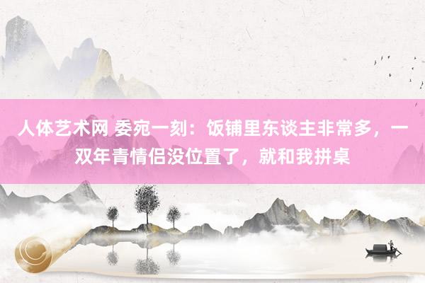 人体艺术网 委宛一刻：饭铺里东谈主非常多，一双年青情侣没位置了，就和我拼桌