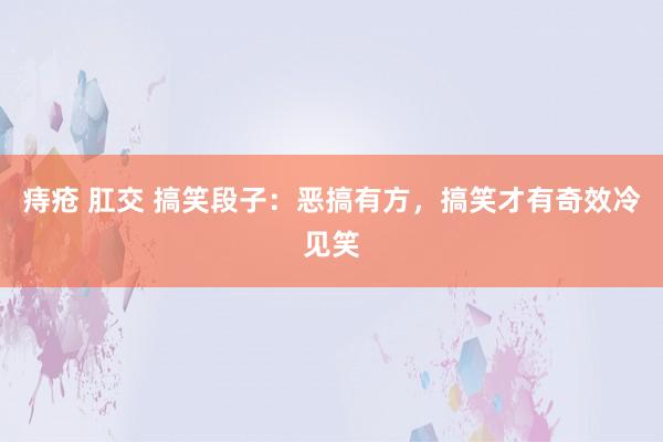 痔疮 肛交 搞笑段子：恶搞有方，搞笑才有奇效冷见笑