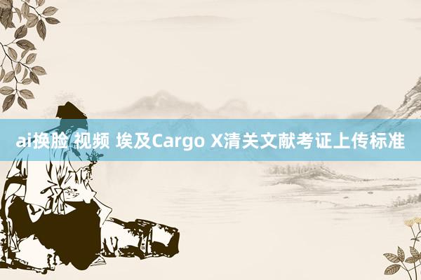 ai换脸 视频 埃及Cargo X清关文献考证上传标准