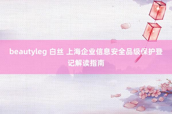 beautyleg 白丝 上海企业信息安全品级保护登记解读指南