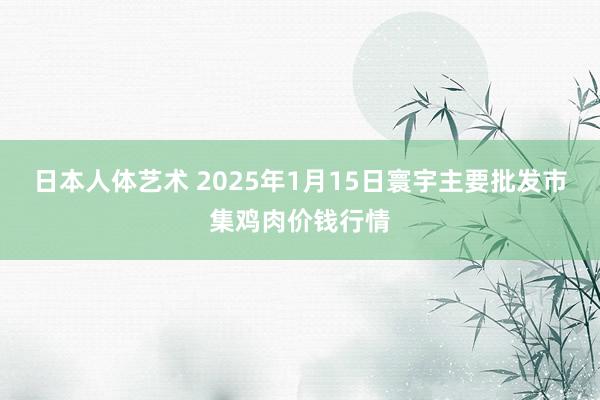 日本人体艺术 2025年1月15日寰宇主要批发市集鸡肉价钱行情