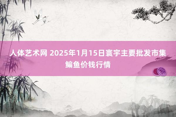 人体艺术网 2025年1月15日寰宇主要批发市集鳊鱼价钱行情